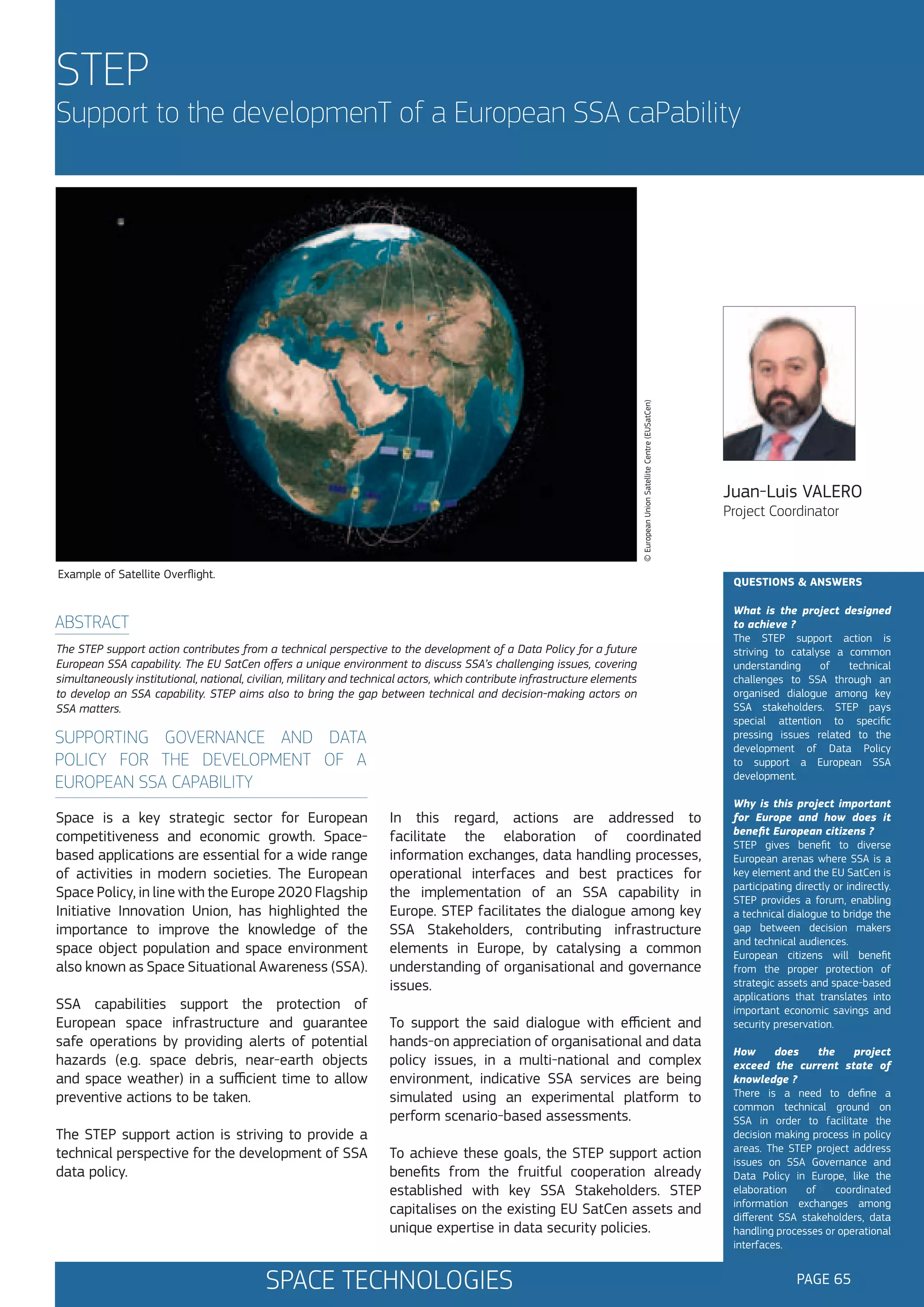 STEP

© European Union Satellite Centre (EUSatCen)

Support to the developmenT of a European SSA caPability

Example of Satellite Overflight.

Juan-Luis VALERO
Project Coordinator

QUESTIONS & ANSWERS

ABSTRACT
The STEP support action contributes from a technical perspective to the development of a Data Policy for a future
European SSA capability. The EU SatCen offers a unique environment to discuss SSA’s challenging issues, covering
simultaneously institutional, national, civilian, military and technical actors, which contribute infrastructure elements
to develop an SSA capability. STEP aims also to bring the gap between technical and decision-making actors on
SSA matters.

SUPPORTING GOVERNANCE AND DATA
POLICY FOR THE DEVELOPMENT OF A
EUROPEAN SSA CAPABILITY
Space is a key strategic sector for European
competitiveness and economic growth. Spacebased applications are essential for a wide range
of activities in modern societies. The European
Space Policy, in line with the Europe 2020 Flagship
Initiative Innovation Union, has highlighted the
importance to improve the knowledge of the
space object population and space environment
also known as Space Situational Awareness (SSA).
SSA capabilities support the protection of
European space infrastructure and guarantee
safe operations by providing alerts of potential
hazards (e.g. space debris, near-earth objects
and space weather) in a sufficient time to allow
preventive actions to be taken.
The STEP support action is striving to provide a
technical perspective for the development of SSA
data policy.

In this regard, actions are addressed to
facilitate the elaboration of coordinated
information exchanges, data handling processes,
operational interfaces and best practices for
the implementation of an SSA capability in
Europe. STEP facilitates the dialogue among key
SSA Stakeholders, contributing infrastructure
elements in Europe, by catalysing a common
understanding of organisational and governance
issues.
To support the said dialogue with efficient and
hands-on appreciation of organisational and data
policy issues, in a multi-national and complex
environment, indicative SSA services are being
simulated using an experimental platform to
perform scenario-based assessments.
To achieve these goals, the STEP support action
benefits from the fruitful cooperation already
established with key SSA Stakeholders. STEP
capitalises on the existing EU SatCen assets and
unique expertise in data security policies.

SPACE TECHNOLOGIES

What is the project designed
to achieve ?
The STEP support action is
striving to catalyse a common
understanding
of
technical
challenges to SSA through an
organised dialogue among key
SSA stakeholders. STEP pays
special attention to specific
pressing issues related to the
development of Data Policy
to support a European SSA
development.
Why is this project important
for Europe and how does it
benefit European citizens ?
STEP gives benefit to diverse
European arenas where SSA is a
key element and the EU SatCen is
participating directly or indirectly.
STEP provides a forum, enabling
a technical dialogue to bridge the
gap between decision makers
and technical audiences.
European citizens will benefit
from the proper protection of
strategic assets and space-based
applications that translates into
important economic savings and
security preservation.
How
does
the
project
exceed the current state of
knowledge ?
There is a need to define a
common technical ground on
SSA in order to facilitate the
decision making process in policy
areas. The STEP project address
issues on SSA Governance and
Data Policy in Europe, like the
elaboration
of
coordinated
information exchanges among
different SSA stakeholders, data
handling processes or operational
interfaces.

PAGE 65

 