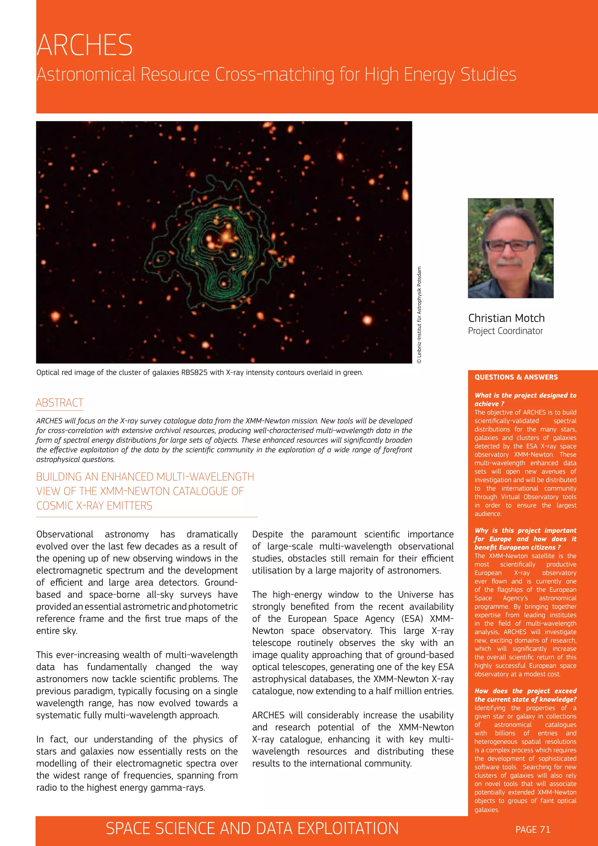 ARCHES

© Leibniz-Institut für Astrophysik Potsdam

Astronomical Resource Cross-matching for High Energy Studies

Optical red image of the cluster of galaxies RBS825 with X-ray intensity contours overlaid in green.

ABSTRACT
ARCHES will focus on the X-ray survey catalogue data from the XMM-Newton mission. New tools will be developed
for cross-correlation with extensive archival resources, producing well-characterised multi-wavelength data in the
form of spectral energy distributions for large sets of objects. These enhanced resources will significantly broaden
the effective exploitation of the data by the scientific community in the exploration of a wide range of forefront
astrophysical questions.

BUILDING AN ENHANCED MULTI-WAVELENGTH
VIEW OF THE XMM-NEWTON CATALOGUE OF
COSMIC X-RAY EMITTERS
Observational astronomy has dramatically
evolved over the last few decades as a result of
the opening up of new observing windows in the
electromagnetic spectrum and the development
of efficient and large area detectors. Groundbased and space-borne all-sky surveys have
provided an essential astrometric and photometric
reference frame and the first true maps of the
entire sky.
This ever-increasing wealth of multi-wavelength
data has fundamentally changed the way
astronomers now tackle scientific problems. The
previous paradigm, typically focusing on a single
wavelength range, has now evolved towards a
systematic fully multi-wavelength approach.
In fact, our understanding of the physics of
stars and galaxies now essentially rests on the
modelling of their electromagnetic spectra over
the widest range of frequencies, spanning from
radio to the highest energy gamma-rays.

Despite the paramount scientific importance
of large-scale multi-wavelength observational
studies, obstacles still remain for their efficient
utilisation by a large majority of astronomers.
The high-energy window to the Universe has
strongly benefited from the recent availability
of the European Space Agency (ESA) XMMNewton space observatory. This large X-ray
telescope routinely observes the sky with an
image quality approaching that of ground-based
optical telescopes, generating one of the key ESA
astrophysical databases, the XMM-Newton X-ray
catalogue, now extending to a half million entries.
ARCHES will considerably increase the usability
and research potential of the XMM-Newton
X-ray catalogue, enhancing it with key multiwavelength resources and distributing these
results to the international community.

SPACE SCIENCE AND DATA EXPLOITATION

Christian Motch
Project Coordinator

QUESTIONS & ANSWERS
What is the project designed to
achieve ?
The objective of ARCHES is to build
scientifically-validated
spectral
distributions for the many stars,
galaxies and clusters of galaxies
detected by the ESA X-ray space
observatory XMM-Newton. These
multi-wavelength enhanced data
sets will open new avenues of
investigation and will be distributed
to the international community
through Virtual Observatory tools
in order to ensure the largest
audience.
Why is this project important
for Europe and how does it
benefit European citizens ?
The XMM-Newton satellite is the
most
scientifically
productive
European
X-ray
observatory
ever flown and is currently one
of the flagships of the European
Space
Agency’s
astronomical
programme. By bringing together
expertise from leading institutes
in the field of multi-wavelength
analysis, ARCHES will investigate
new, exciting domains of research,
which will significantly increase
the overall scientific return of this
highly successful European space
observatory at a modest cost.
How does the project exceed
the current state of knowledge?
Identifying the properties of a
given star or galaxy in collections
of
astronomical
catalogues
with billions of entries and
heterogeneous spatial resolutions
is a complex process which requires
the development of sophisticated
software tools. Searching for new
clusters of galaxies will also rely
on novel tools that will associate
potentially extended XMM-Newton
objects to groups of faint optical
galaxies.

PAGE 71

 
