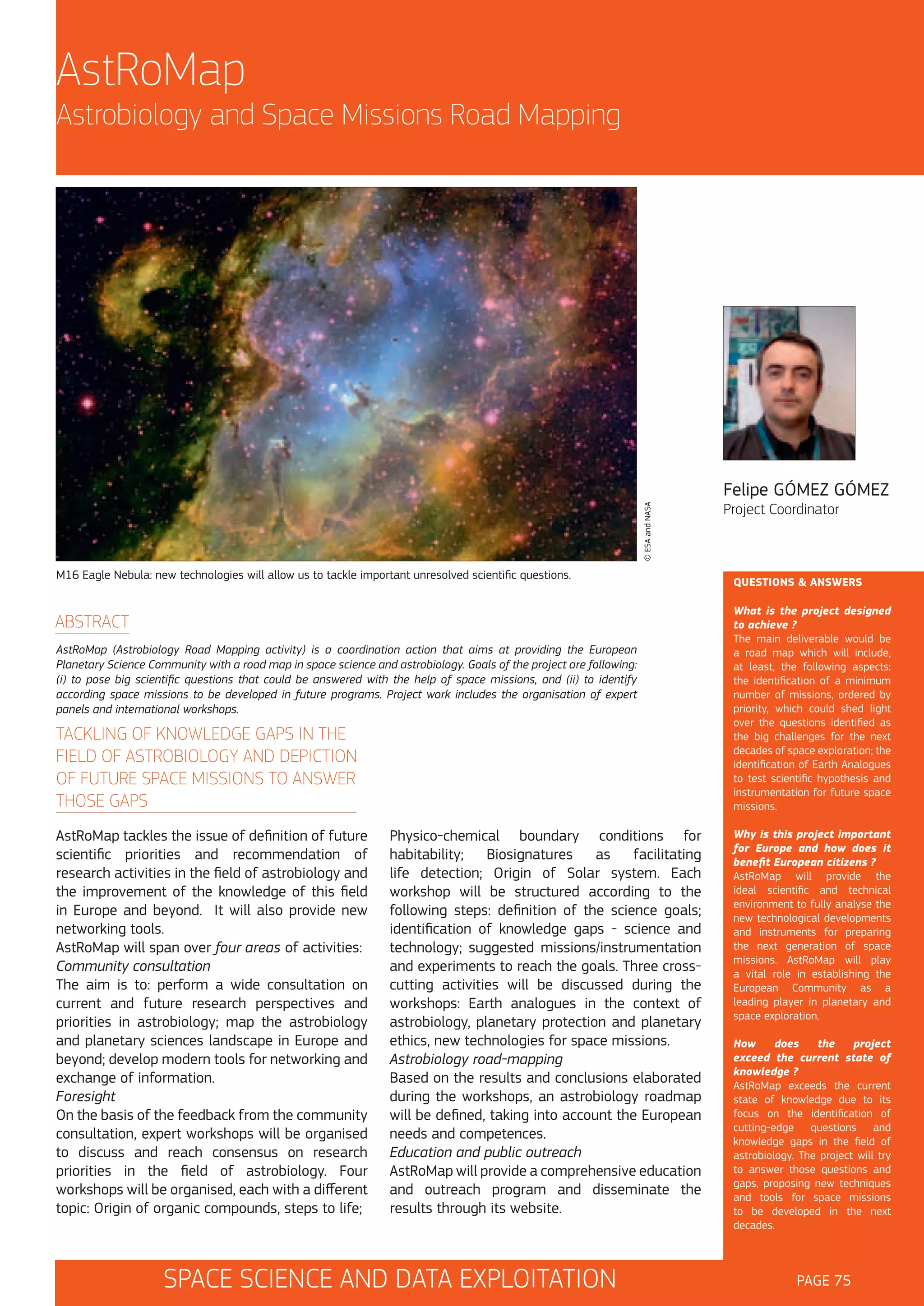 AstRoMap
Astrobiology and Space Missions Road Mapping

© ESA and NASA

Felipe GÓMEZ GÓMEZ

M16 Eagle Nebula: new technologies will allow us to tackle important unresolved scientific questions.

ABSTRACT
AstRoMap (Astrobiology Road Mapping activity) is a coordination action that aims at providing the European
Planetary Science Community with a road map in space science and astrobiology. Goals of the project are following:
(i) to pose big scientific questions that could be answered with the help of space missions, and (ii) to identify
according space missions to be developed in future programs. Project work includes the organisation of expert
panels and international workshops.

TACKLING OF KNOWLEDGE GAPS IN THE
FIELD OF ASTROBIOLOGY AND DEPICTION
OF FUTURE SPACE MISSIONS TO ANSWER
THOSE GAPS
AstRoMap tackles the issue of definition of future
scientific priorities and recommendation of
research activities in the field of astrobiology and
the improvement of the knowledge of this field
in Europe and beyond. It will also provide new
networking tools.
AstRoMap will span over four areas of activities:
Community consultation
The aim is to: perform a wide consultation on
current and future research perspectives and
priorities in astrobiology; map the astrobiology
and planetary sciences landscape in Europe and
beyond; develop modern tools for networking and
exchange of information.
Foresight
On the basis of the feedback from the community
consultation, expert workshops will be organised
to discuss and reach consensus on research
priorities in the field of astrobiology. Four
workshops will be organised, each with a different
topic: Origin of organic compounds, steps to life;

Physico-chemical boundary conditions for
habitability; Biosignatures as facilitating
life detection; Origin of Solar system. Each
workshop will be structured according to the
following steps: definition of the science goals;
identification of knowledge gaps - science and
technology; suggested missions/instrumentation
and experiments to reach the goals. Three crosscutting activities will be discussed during the
workshops: Earth analogues in the context of
astrobiology, planetary protection and planetary
ethics, new technologies for space missions.
Astrobiology road-mapping
Based on the results and conclusions elaborated
during the workshops, an astrobiology roadmap
will be defined, taking into account the European
needs and competences.
Education and public outreach
AstRoMap will provide a comprehensive education
and outreach program and disseminate the
results through its website.

SPACE SCIENCE AND DATA EXPLOITATION

Project Coordinator

QUESTIONS & ANSWERS
What is the project designed
to achieve ?
The main deliverable would be
a road map which will include,
at least, the following aspects:
the identification of a minimum
number of missions, ordered by
priority, which could shed light
over the questions identified as
the big challenges for the next
decades of space exploration; the
identification of Earth Analogues
to test scientific hypothesis and
instrumentation for future space
missions.
Why is this project important
for Europe and how does it
benefit European citizens ?
AstRoMap will provide the
ideal scientific and technical
environment to fully analyse the
new technological developments
and instruments for preparing
the next generation of space
missions. AstRoMap will play
a vital role in establishing the
European Community as a
leading player in planetary and
space exploration.
How
does
the
project
exceed the current state of
knowledge ?
AstRoMap exceeds the current
state of knowledge due to its
focus on the identification of
cutting-edge questions and
knowledge gaps in the field of
astrobiology. The project will try
to answer those questions and
gaps, proposing new techniques
and tools for space missions
to be developed in the next
decades.

PAGE 75

 