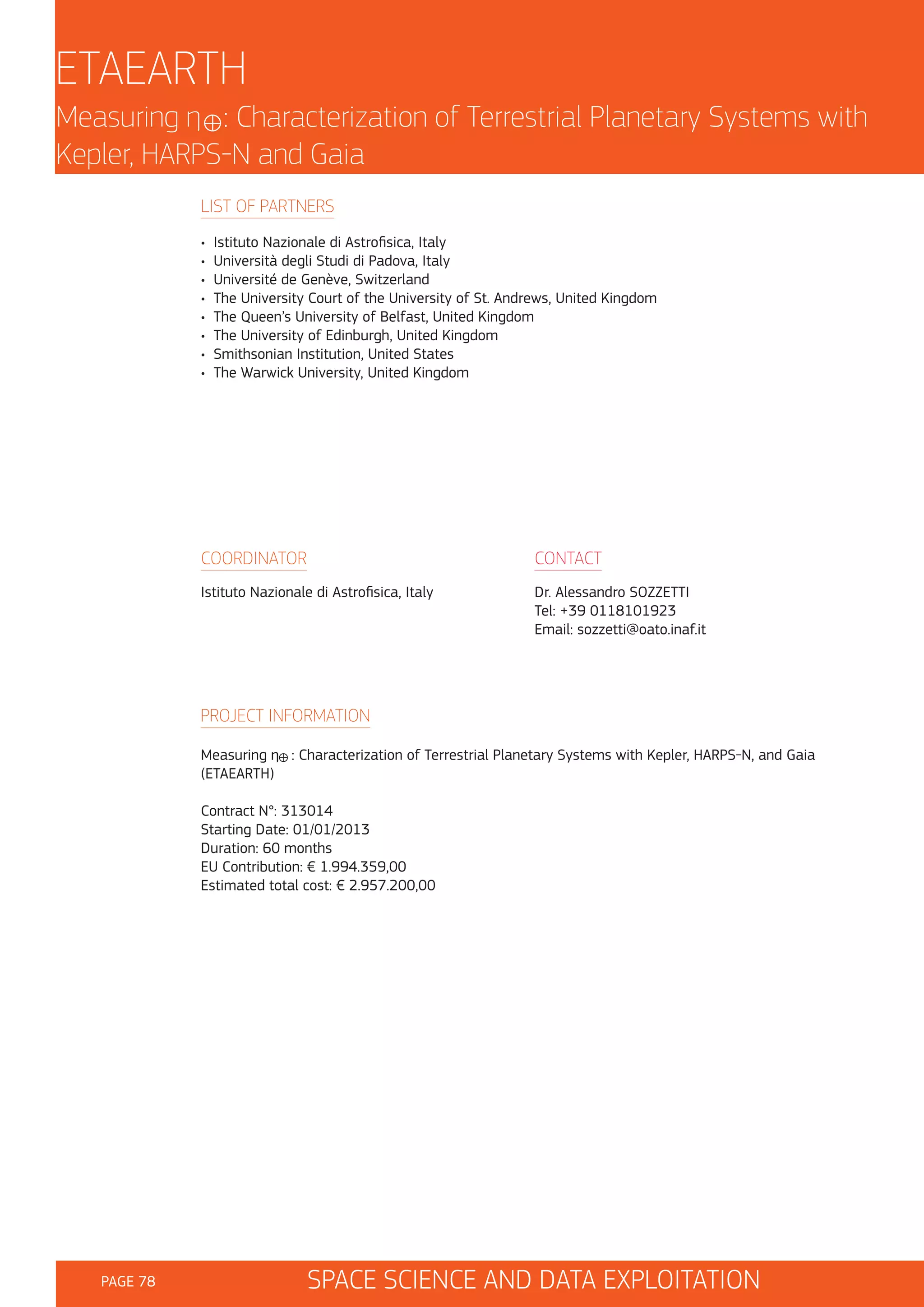 ETAEARTH
Measuring ŋ : Characterization of Terrestrial Planetary Systems with
Kepler, HARPS-N and Gaia
LIST OF PARTNERS
•
•
•
•
•
•
•
•

Istituto Nazionale di Astrofisica, Italy
Università degli Studi di Padova, Italy
Université de Genève, Switzerland
The University Court of the University of St. Andrews, United Kingdom
The Queen’s University of Belfast, United Kingdom
The University of Edinburgh, United Kingdom
Smithsonian Institution, United States
The Warwick University, United Kingdom

COORDINATOR

CONTACT

Istituto Nazionale di Astrofisica, Italy

Dr. Alessandro SOZZETTI
Tel: +39 0118101923
Email: sozzetti@oato.inaf.it

PROJECT INFORMATION
Measuring ŋ : Characterization of Terrestrial Planetary Systems with Kepler, HARPS-N, and Gaia
(ETAEARTH)
Contract N°: 313014
Starting Date: 01/01/2013
Duration: 60 months
EU Contribution: € 1.994.359,00
Estimated total cost: € 2.957.200,00

PAGE 78

SPACE SCIENCE AND DATA EXPLOITATION

 