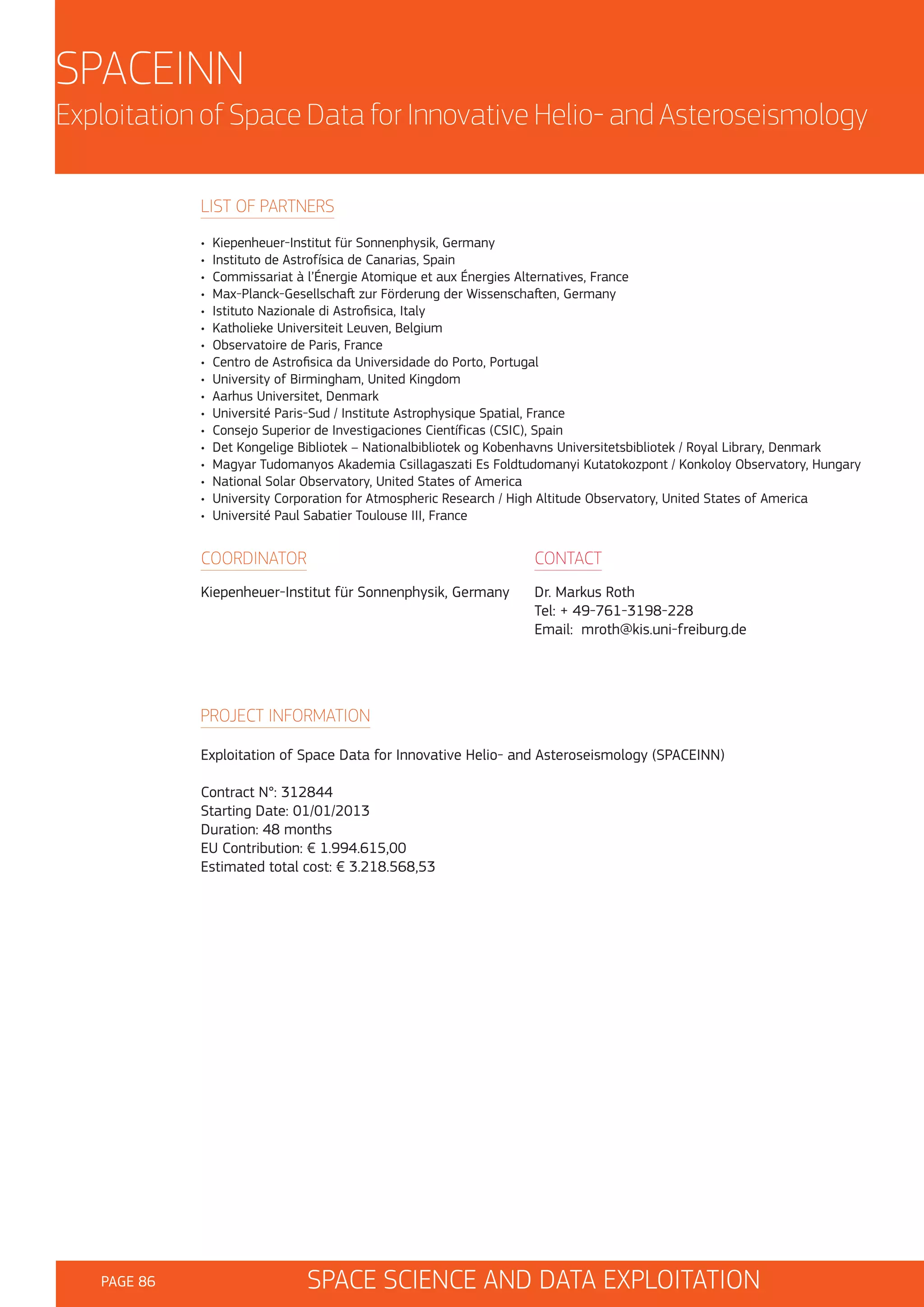 SPACEINN
Exploitation of Space Data for Innovative Helio- and Asteroseismology
LIST OF PARTNERS
•
•
•
•
•
•
•
•
•
•
•
•
•
•
•
•
•

Kiepenheuer-Institut für Sonnenphysik, Germany
Instituto de Astrofísica de Canarias, Spain
Commissariat à l’Énergie Atomique et aux Énergies Alternatives, France
Max-Planck-Gesellschaft zur Förderung der Wissenschaften, Germany
Istituto Nazionale di Astrofisica, Italy
Katholieke Universiteit Leuven, Belgium
Observatoire de Paris, France
Centro de Astrofisica da Universidade do Porto, Portugal
University of Birmingham, United Kingdom
Aarhus Universitet, Denmark
Université Paris-Sud / Institute Astrophysique Spatial, France
Consejo Superior de Investigaciones Científicas (CSIC), Spain
Det Kongelige Bibliotek – Nationalbibliotek og Kobenhavns Universitetsbibliotek / Royal Library, Denmark
Magyar Tudomanyos Akademia Csillagaszati Es Foldtudomanyi Kutatokozpont / Konkoloy Observatory, Hungary
National Solar Observatory, United States of America
University Corporation for Atmospheric Research / High Altitude Observatory, United States of America
Université Paul Sabatier Toulouse III, France

COORDINATOR

CONTACT

Kiepenheuer-Institut für Sonnenphysik, Germany

Dr. Markus Roth
Tel: + 49-761-3198-228
Email: mroth@kis.uni-freiburg.de

PROJECT INFORMATION
Exploitation of Space Data for Innovative Helio- and Asteroseismology (SPACEINN)
Contract N°: 312844
Starting Date: 01/01/2013
Duration: 48 months
EU Contribution: € 1.994.615,00
Estimated total cost: € 3.218.568,53

PAGE 86

SPACE SCIENCE AND DATA EXPLOITATION

 