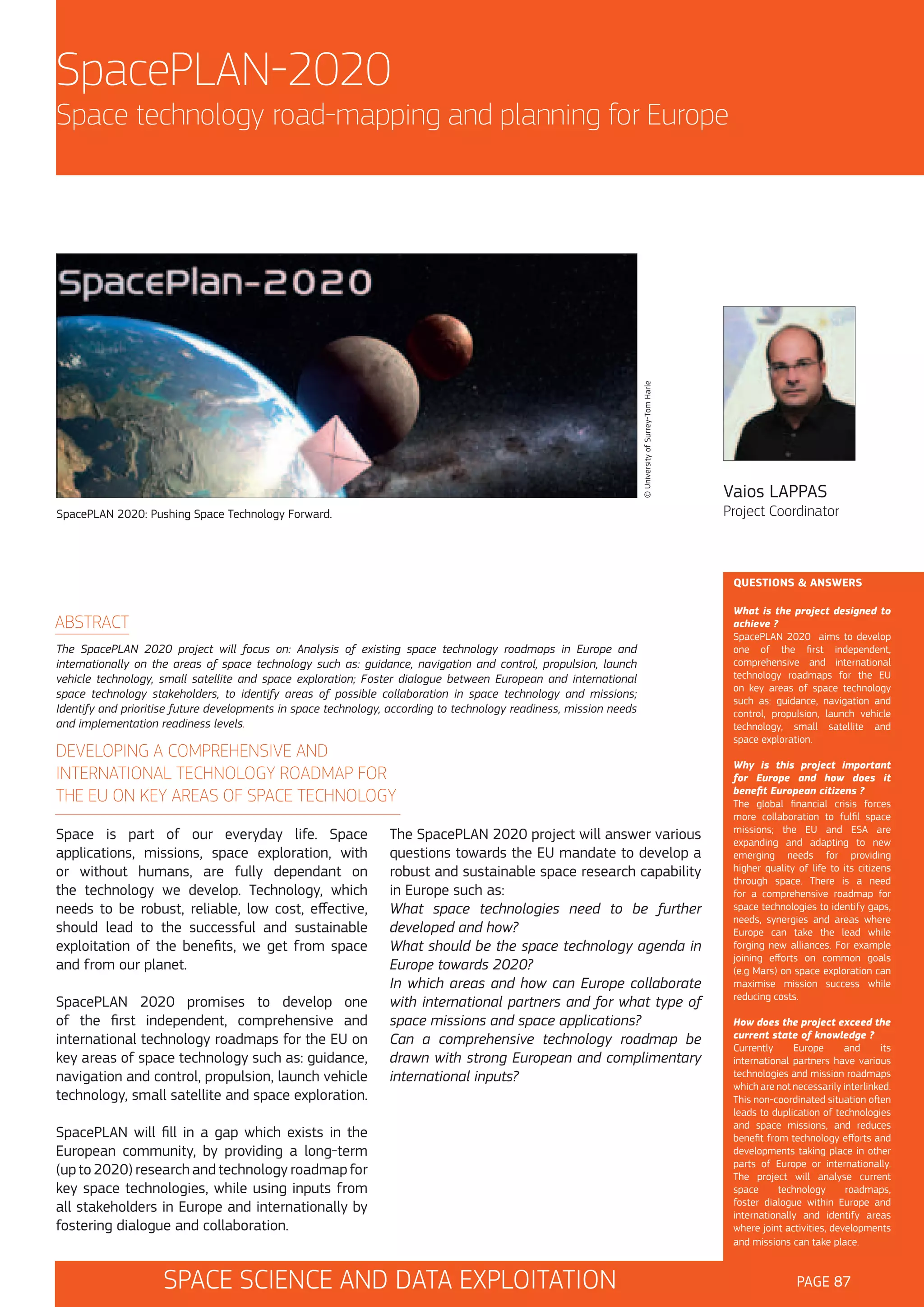 SpacePLAN-2020

© University of Surrey-Tom Harle

Space technology road-mapping and planning for Europe

Vaios LAPPAS

Project Coordinator

SpacePLAN 2020: Pushing Space Technology Forward.

QUESTIONS & ANSWERS

ABSTRACT
The SpacePLAN 2020 project will focus on: Analysis of existing space technology roadmaps in Europe and
internationally on the areas of space technology such as: guidance, navigation and control, propulsion, launch
vehicle technology, small satellite and space exploration; Foster dialogue between European and international
space technology stakeholders, to identify areas of possible collaboration in space technology and missions;
Identify and prioritise future developments in space technology, according to technology readiness, mission needs
and implementation readiness levels.

DEVELOPING A COMPREHENSIVE AND
INTERNATIONAL TECHNOLOGY ROADMAP FOR
THE EU ON KEY AREAS OF SPACE TECHNOLOGY
Space is part of our everyday life. Space
applications, missions, space exploration, with
or without humans, are fully dependant on
the technology we develop. Technology, which
needs to be robust, reliable, low cost, effective,
should lead to the successful and sustainable
exploitation of the benefits, we get from space
and from our planet.
SpacePLAN 2020 promises to develop one
of the first independent, comprehensive and
international technology roadmaps for the EU on
key areas of space technology such as: guidance,
navigation and control, propulsion, launch vehicle
technology, small satellite and space exploration.

The SpacePLAN 2020 project will answer various
questions towards the EU mandate to develop a
robust and sustainable space research capability
in Europe such as:
What space technologies need to be further
developed and how?
What should be the space technology agenda in
Europe towards 2020?
In which areas and how can Europe collaborate
with international partners and for what type of
space missions and space applications?
Can a comprehensive technology roadmap be
drawn with strong European and complimentary
international inputs?

SpacePLAN will fill in a gap which exists in the
European community, by providing a long-term
(up to 2020) research and technology roadmap for
key space technologies, while using inputs from
all stakeholders in Europe and internationally by
fostering dialogue and collaboration.

SPACE SCIENCE AND DATA EXPLOITATION

What is the project designed to
achieve ?
SpacePLAN 2020 aims to develop
one of the first independent,
comprehensive and international
technology roadmaps for the EU
on key areas of space technology
such as: guidance, navigation and
control, propulsion, launch vehicle
technology, small satellite and
space exploration.
Why is this project important
for Europe and how does it
benefit European citizens ?
The global financial crisis forces
more collaboration to fulfil space
missions; the EU and ESA are
expanding and adapting to new
emerging needs for providing
higher quality of life to its citizens
through space. There is a need
for a comprehensive roadmap for
space technologies to identify gaps,
needs, synergies and areas where
Europe can take the lead while
forging new alliances. For example
joining efforts on common goals
(e.g Mars) on space exploration can
maximise mission success while
reducing costs.
How does the project exceed the
current state of knowledge ?
Currently
Europe
and
its
international partners have various
technologies and mission roadmaps
which are not necessarily interlinked.
This non-coordinated situation often
leads to duplication of technologies
and space missions, and reduces
benefit from technology efforts and
developments taking place in other
parts of Europe or internationally.
The project will analyse current
space
technology
roadmaps,
foster dialogue within Europe and
internationally and identify areas
where joint activities, developments
and missions can take place.

PAGE 87

 