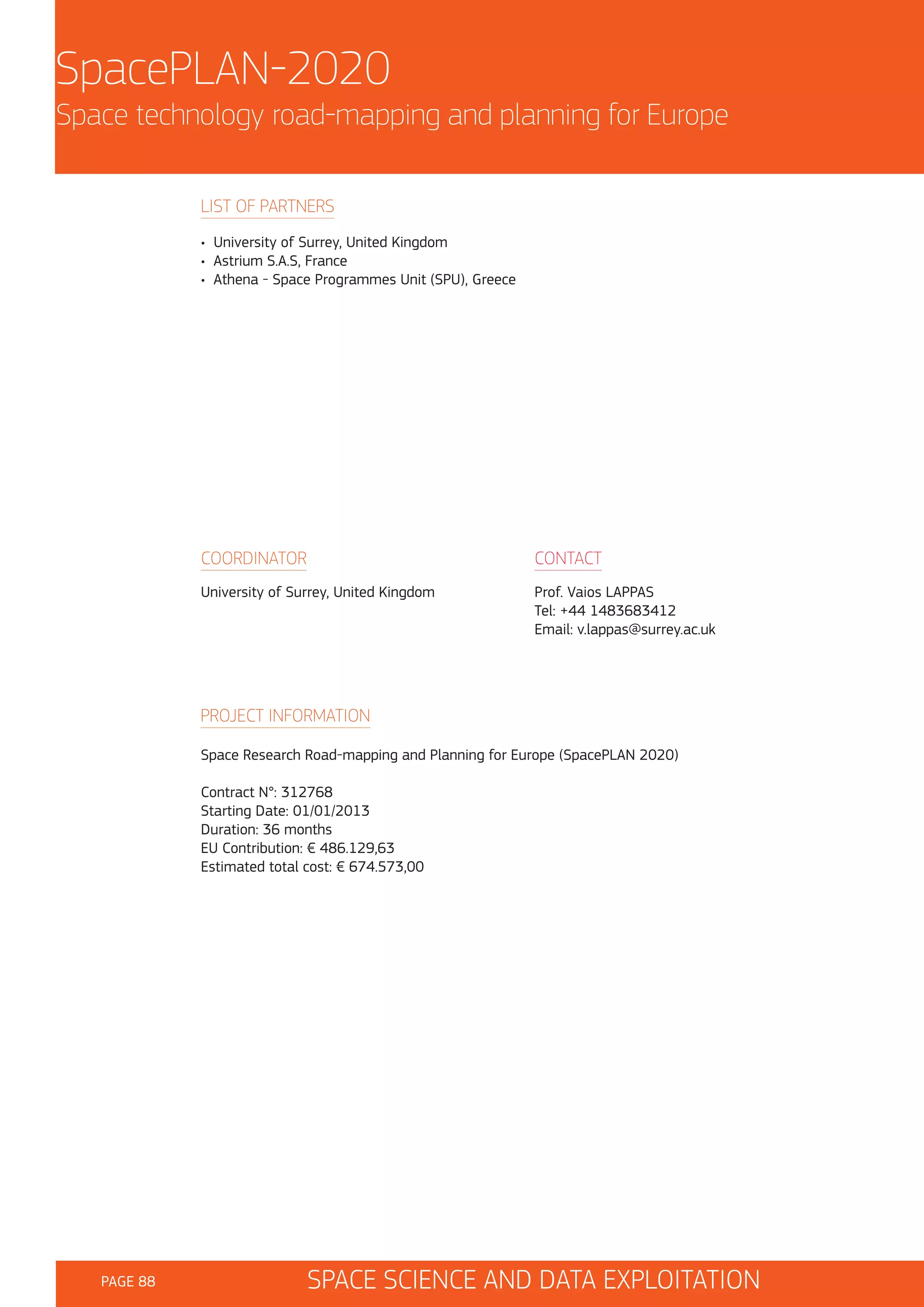 SpacePLAN-2020
Space technology road-mapping and planning for Europe
LIST OF PARTNERS
• University of Surrey, United Kingdom
• Astrium S.A.S, France
• Athena - Space Programmes Unit (SPU), Greece

COORDINATOR

CONTACT

University of Surrey, United Kingdom

Prof. Vaios LAPPAS
Tel: +44 1483683412
Email: v.lappas@surrey.ac.uk

PROJECT INFORMATION
Space Research Road-mapping and Planning for Europe (SpacePLAN 2020)
Contract N°: 312768
Starting Date: 01/01/2013
Duration: 36 months
EU Contribution: € 486.129,63
Estimated total cost: € 674.573,00

PAGE 88

SPACE SCIENCE AND DATA EXPLOITATION

 