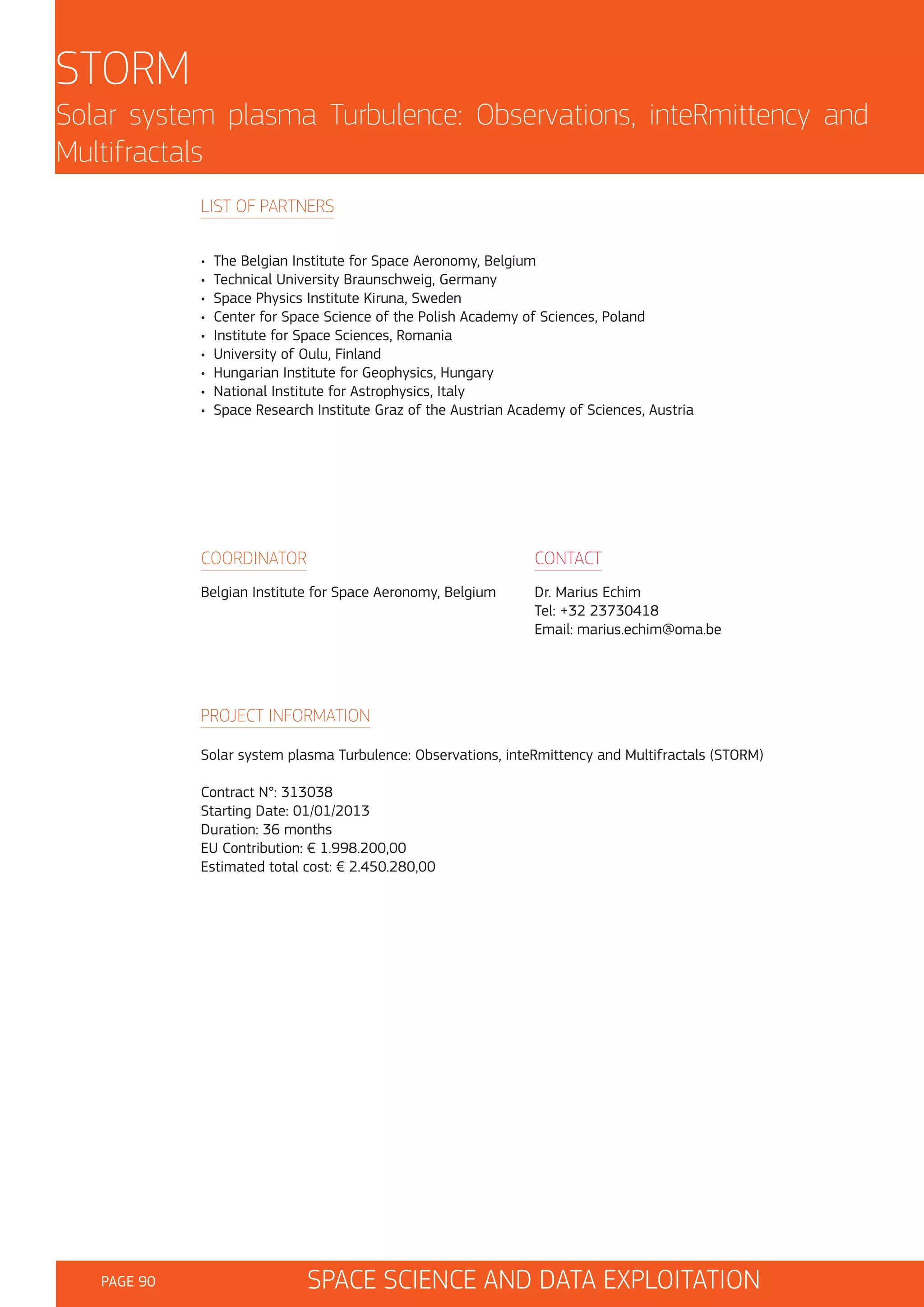 STORM
Solar system plasma Turbulence: Observations, inteRmittency and
Multifractals
LIST OF PARTNERS
•
•
•
•
•
•
•
•
•

The Belgian Institute for Space Aeronomy, Belgium
Technical University Braunschweig, Germany
Space Physics Institute Kiruna, Sweden
Center for Space Science of the Polish Academy of Sciences, Poland
Institute for Space Sciences, Romania
University of Oulu, Finland
Hungarian Institute for Geophysics, Hungary
National Institute for Astrophysics, Italy
Space Research Institute Graz of the Austrian Academy of Sciences, Austria

COORDINATOR

CONTACT

Belgian Institute for Space Aeronomy, Belgium

Dr. Marius Echim
Tel: +32 23730418
Email: marius.echim@oma.be

PROJECT INFORMATION
Solar system plasma Turbulence: Observations, inteRmittency and Multifractals (STORM)
Contract N°: 313038
Starting Date: 01/01/2013
Duration: 36 months
EU Contribution: € 1.998.200,00
Estimated total cost: € 2.450.280,00

PAGE 90

SPACE SCIENCE AND DATA EXPLOITATION

 