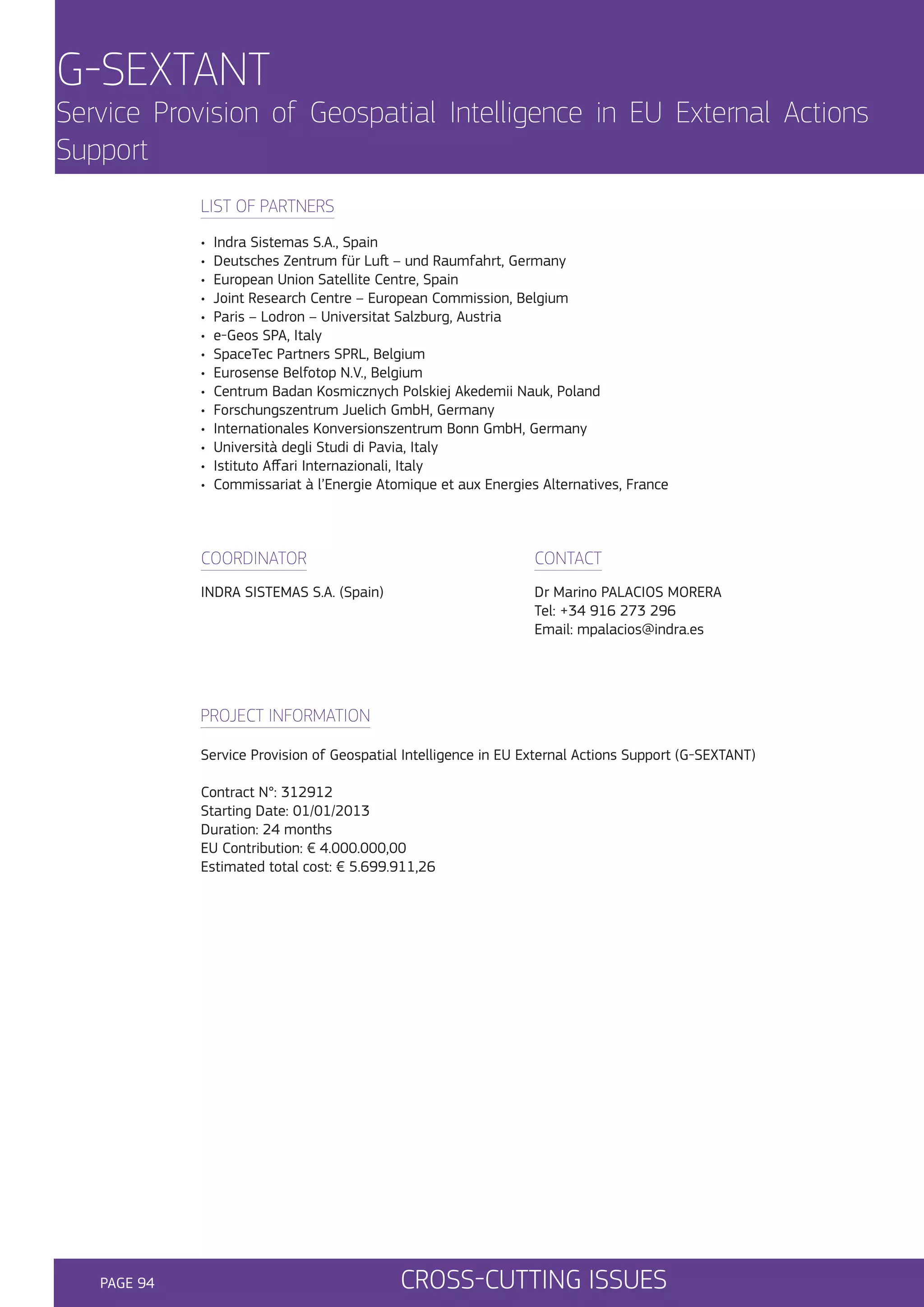 G-SEXTANT

Service Provision of Geospatial Intelligence in EU External Actions
Support
LIST OF PARTNERS
•
•
•
•
•
•
•
•
•
•
•
•
•
•

Indra Sistemas S.A., Spain
Deutsches Zentrum für Luft – und Raumfahrt, Germany
European Union Satellite Centre, Spain
Joint Research Centre – European Commission, Belgium
Paris – Lodron – Universitat Salzburg, Austria
e-Geos SPA, Italy
SpaceTec Partners SPRL, Belgium
Eurosense Belfotop N.V., Belgium
Centrum Badan Kosmicznych Polskiej Akedemii Nauk, Poland
Forschungszentrum Juelich GmbH, Germany
Internationales Konversionszentrum Bonn GmbH, Germany
Università degli Studi di Pavia, Italy
Istituto Affari Internazionali, Italy
Commissariat à l’Energie Atomique et aux Energies Alternatives, France

COORDINATOR

CONTACT

INDRA SISTEMAS S.A. (Spain)

Dr Marino PALACIOS MORERA
Tel: +34 916 273 296
Email: mpalacios@indra.es

PROJECT INFORMATION
Service Provision of Geospatial Intelligence in EU External Actions Support (G-SEXTANT)
Contract N°: 312912
Starting Date: 01/01/2013
Duration: 24 months
EU Contribution: € 4.000.000,00
Estimated total cost: € 5.699.911,26

PAGE 94

CROSS-CUTTING ISSUES

 