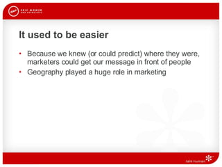 It used to be easier Because we knew (or could predict) where they were, marketers could get our message in front of people Geography played a huge role in marketing  