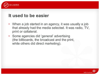 It used to be easier When a job started in an agency, it was usually a job that already had the media selected. It was radio, TV, print or collateral.  Some agencies did ‘general’ advertising  (the billboards, the broadcast and the print,  while others did direct marketing).  