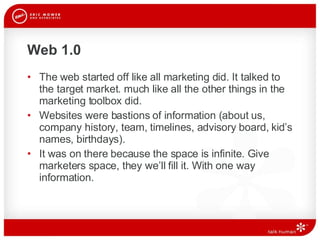 Web 1.0 The web started off like all marketing did. It talked to the target market. much like all the other things in the marketing toolbox did.  Websites were bastions of information (about us, company history, team, timelines, advisory board, kid’s names, birthdays).  It was on there because the space is infinite. Give marketers space, they we’ll fill it. With one way information. 