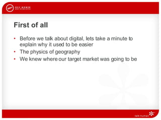 First of all Before we talk about digital, lets take a minute to explain why it used to be easier The physics of geography We knew where our target market was going to be 