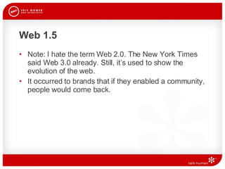 Web 1.5 Note: I hate the term Web 2.0. The New York Times said Web 3.0 already. Still, it’s used to show the evolution of the web.  It occurred to brands that if they enabled a community, people would come back.  