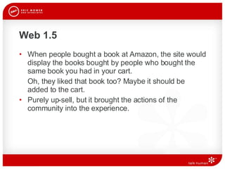 Web 1.5 When people bought a book at Amazon, the site would display the books bought by people who bought the same book you had in your cart.  Oh, they liked that book too? Maybe it should be added to the cart.  Purely up-sell, but it brought the actions of the community into the experience.  