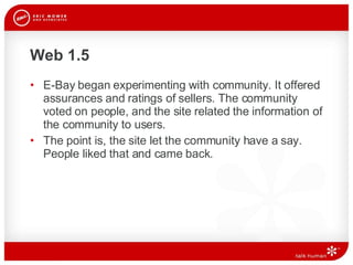 Web 1.5 E-Bay began experimenting with community. It offered assurances and ratings of sellers. The community voted on people, and the site related the information of the community to users. The point is, the site let the community have a say. People liked that and came back.  