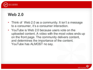 Web 2.0 Think of  Web 2.0 as a community. It isn’t a message to a consumer, it’s a consumer interaction. YouTube is Web 2.0 because users vote on the uploaded content. A video with the most votes ends up on the front page. The community delivers content, and determines the importance of the content. YouTube has ALMOST no say.  