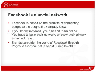 Facebook is a social network Facebook is based on the premise of connecting people to the people they already know.  If you know someone, you can find them online.  You have to be in their network, or know their primary e-mail address.  Brands can enter the world of Facebook through Pages, a function that is about 6 months old. 