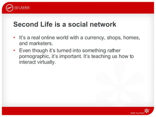 Second Life is a social network It’s a real online world with a currency, shops, homes, and marketers.  Even though it’s turned into something rather pornographic, it’s important. It’s teaching us how to interact virtually.  