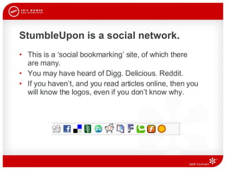 StumbleUpon is a social network. This is a ‘social bookmarking’ site, of which there  are many.  You may have heard of Digg. Delicious. Reddit.  If you haven’t, and you read articles online, then you will know the logos, even if you don’t know why.  