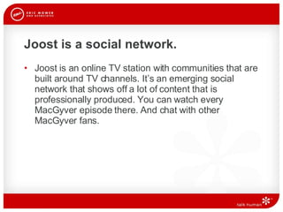 Joost is a social network. Joost is an online TV station with communities that are built around TV channels. It’s an emerging social network that shows off a lot of content that is professionally produced. You can watch every MacGyver episode there. And chat with other MacGyver fans.  