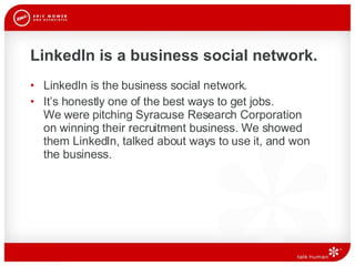 LinkedIn is a business social network. LinkedIn is the business social network. It’s honestly one of the best ways to get jobs.  We were pitching Syracuse Research Corporation  on winning their recruitment business. We showed them LinkedIn, talked about ways to use it, and won the business. 