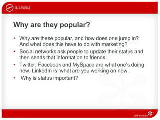 Why are they popular?  Why are these popular, and how does one jump in? And what does this have to do with marketing? Social networks ask people to update their status and then sends that information to friends. Twitter, Facebook and MySpace are what one’s doing now. LinkedIn is ‘what are you working on now.  Why is status important?  