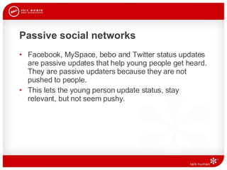 Passive social networks Facebook, MySpace, bebo and Twitter status updates are passive updates that help young people get heard. They are passive updaters because they are not pushed to people. This lets the young person update status, stay relevant, but not seem pushy.  