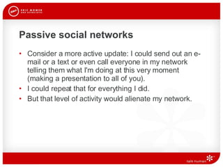 Passive social networks Consider a more active update: I could send out an e-mail or a text or even call everyone in my network telling them what I'm doing at this very moment (making a presentation to all of you). I could repeat that for everything I did.  But that level of activity would alienate my network.  