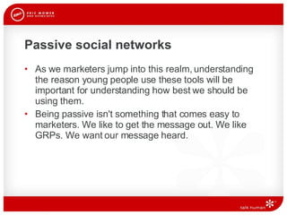 Passive social networks As we marketers jump into this realm, understanding the reason young people use these tools will be important for understanding how best we should be using them.  Being passive isn't something that comes easy to marketers. We like to get the message out. We like GRPs. We want our message heard. 