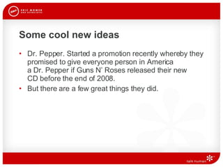 Some cool new ideas Dr. Pepper. Started a promotion recently whereby they promised to give everyone person in America  a Dr. Pepper if Guns N’ Roses released their new  CD before the end of 2008.  But there are a few great things they did. 