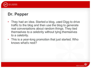 Dr. Pepper They had an idea. Started a blog, used Digg to drive traffic to the blog and then use the blog to generate real conversations about random things. They tied themselves to a celebrity without tying themselves  to a celebrity.  This is a year-long promotion that just started. Who knows what’s next? 