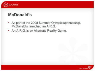 McDonald’s As part of the 2008 Summer Olympic sponsorship, McDonald’s launched an A.R.G. An A.R.G. is an Alternate Reality Game.  