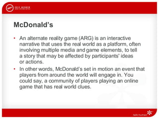 McDonald’s An alternate reality game (ARG) is an interactive narrative that uses the real world as a platform, often involving multiple media and game elements, to tell  a story that may be affected by participants' ideas  or actions. In other words, McDonald’s set in motion an event that players from around the world will engage in. You could say, a community of players playing an online game that has real world clues.  