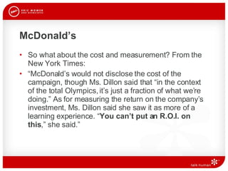 McDonald’s So what about the cost and measurement? From the New York Times: “ McDonald’s would not disclose the cost of the campaign, though Ms. Dillon said that “in the context of the total Olympics, it’s just a fraction of what we’re doing.” As for measuring the return on the company’s investment, Ms. Dillon said she saw it as more of a learning experience. “ You can’t put an R.O.I. on this ,” she said.” 
