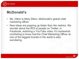 McDonald’s Ms. Dillon is Mary Dillon, McDonald’s global chief marketing officer.  New ideas are popping up faster than the metrics. We wonder about the ROI of people on Twitter, in Facebook, watching a YouTube video. It’s somewhat comforting to know that the Chief Marketing Officer at one of the biggest brands in the world is also wondering. 