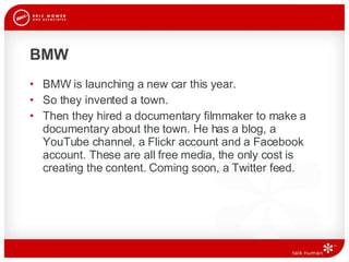 BMW BMW is launching a new car this year. So they invented a town. Then they hired a documentary filmmaker to make a documentary about the town. He has a blog, a YouTube channel, a Flickr account and a Facebook account. These are all free media, the only cost is creating the content. Coming soon, a Twitter feed.  