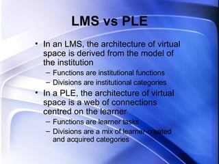 LMS vs PLE In an LMS, the architecture of virtual space is derived from the model of the institution Functions are institutional functions Divisions are institutional categories In a PLE, the architecture of virtual space is a web of connections centred on the learner Functions are learner tasks Divisions are a mix of learner-created and acquired categories 