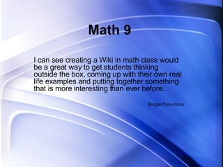 Math 9 I can see creating a Wiki in math class would be a great way to get students thinking outside the box, coming up with their own real life examples and putting together something that is more interesting than ever before.  Bridget Perry-Gore 