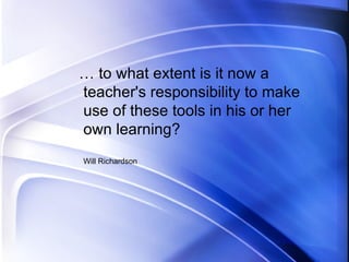 … to what extent is it now a teacher's responsibility to make use of these tools in his or her own learning? Will Richardson 
