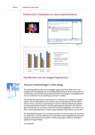 Pagina 2   Cyberdam User Group [CUG]




           Chatfunctie in Cyberdam en score rolperformance
            .




            Hbo-Rechten aan de Haagse Hogeschool

                Nieuwe ontwikkelingen in Den Haag
                De opleiding HBO-Rechten van de Haagse Hogeschool (Hhs) heeft zich in het
                voorjaar 2010 aangesloten bij de Stichting RechtenOnline. Bij de presentatie van
                de Stichting was ook CUG-bestuurslid Diny Peters aanwezig, die de gelegenheid
                nam om Cyberdam bij de opleiding op de kaart te zetten.

                De Hbo-Rechtenopleiding is voornemens om in februari een pilotgame te gaan
                spelen. De simulatie gaat over een bedrijf, dat zich opmaakt een ander bedrijf
                over te nemen. Om tot een goed besluit te komen heeft het bedrijf zich gewend
                tot Advocatenkantoor Peters en Van Gorp gevestigd te Cyberdam. Het kantoor
                gaat met behulp van een team juristen de overname begeleiden. De rollen in dit
                team worden gespeeld door 2e jaars voltijd studenten Hbo-Rechten van de Hhs

                De deeltijdopleiding gaat zich inmiddels opmaken om ook een game te ontwikke-
                len. Bijzonder is, dat de opleiding een coördinator heeft aangesteld die de ontwik-
                keling en implementatie van games in beide opleidingen (voltijd en deeltijd) in
                goede banen gaat leiden.

                Loe Jaklofsky
 