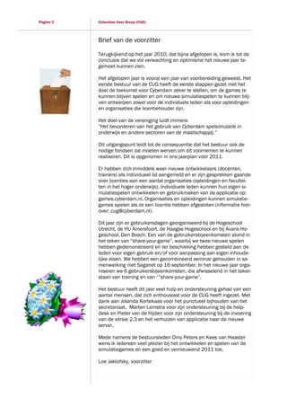 Pagina 3   Cyberdam User Group [CUG]



           Brief van de voorzitter

           Terugkijkend op het jaar 2010, dat bijna afgelopen is, kom ik tot de
           conclusie dat we vol verwachting en optimisme het nieuwe jaar te-
           gemoet kunnen zien.

           Het afgelopen jaar is vooral een jaar van voorbereiding geweest. Het
           eerste bestuur van de CUG heeft de eerste stappen gezet met het
           doel de toekomst voor Cyberdam zeker te stellen, om de games te
           kunnen blijven spelen en om nieuwe simulatiespelen te kunnen blij-
           ven ontwerpen zowel voor de individuele leden als voor opleidingen
           en organisaties die licentiehouder zijn.

           Het doel van de vereniging luidt immers:
           “Het bevorderen van het gebruik van Cyberdam spelsimulatie in
           onderwijs en andere sectoren van de maatschappij.”

           Dit uitgangspunt leidt tot de consequentie dat het bestuur ook de
           nodige fondsen zal moeten werven om dit voornemen te kunnen
           realiseren. Dit is opgenomen in ons jaarplan voor 2011.

           Er hebben zich inmiddels weer nieuwe ontwikkelaars (docenten,
           trainers) als individueel lid aangemeld en er zijn gesprekken gaande
           over licenties aan een aantal organisaties (opleidingen en facultei-
           ten in het hoger onderwijs). Individuele leden kunnen hun eigen si-
           mulatiespelen ontwikkelen en gebruikmaken van de applicatie op:
           games.cyberdam.nl. Organisaties en opleidingen kunnen simulatie-
           games spelen als ze een licentie hebben afgesloten (informatie hier-
           over: cug@cyberdam.nl).

           Dit jaar zijn er gebruikersdagen georganiseerd bij de Hogeschool
           Utrecht, de HU Amersfoort, de Haagse Hogeschool en bij Avans Ho-
           geschool, Den Bosch. Een van de gebruikersbijeenkomsten stond in
           het teken van “share-your-game”, waarbij we twee nieuwe spelen
           hebben gedemonstreerd en ter beschikking hebben gesteld aan de
           leden voor eigen gebruik en/of voor aanpassing aan eigen inhoude-
           lijke eisen. We hebben een gecombineerd seminar gehouden in sa-
           menwerking met Saganet op 16 september. In het nieuwe jaar orga-
           niseren we 6 gebruikersbijeenkomsten, die afwisselend in het teken
           staan van training en van “”share-your-game”.

           Het bestuur heeft dit jaar veel hulp en ondersteuning gehad van een
           aantal mensen, dat zich enthousiast voor de CUG heeft ingezet. Met
           dank aan Jolanda Kortekaas voor het punctueel bijhouden van het
           secretariaat, Marten Lemstra voor zijn ondersteuning bij de help-
           desk en Pieter van de Hijden voor zijn ondersteuning bij de invoering
           van de versie 2.3 en het verhuizen van applicatie naar de nieuwe
           server.

           Mede namens de bestuursleden Diny Peters en Kees van Haaster
           wens ik iedereen veel plezier bij het ontwikkelen en spelen van de
           simulatiegames en een goed en vernieuwend 2011 toe,

           Loe Jaklofsky, voorzitter
 
