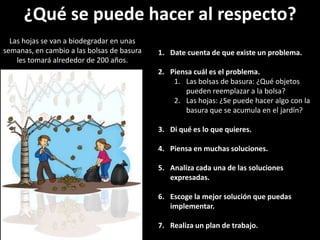 ¿Qué se puede hacer al respecto?Las hojas se van a biodegradar en unas semanas, en cambio a las bolsas de basura les tomará alrededor de 200 años. Date cuenta de que existe un problema. Piensa cuál es el problema. Las bolsas de basura: ¿Qué objetos pueden reemplazar a la bolsa?Las hojas: ¿Se puede hacer algo con la basura que se acumula en el jardín?Di qué es lo que quieres. Piensa en muchas soluciones. Analiza cada una de las soluciones expresadas. Escoge la mejor solución que puedas implementar. Realiza un plan de trabajo. 