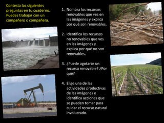 Contesta las siguientes preguntas en tu cuaderno. Puedes trabajar con uncompañero o compañera.Nombra los recursos renovables que ves en las imágenes y explica por qué son renovables.Identifica los recursos no renovables que ves en las imágenes y explica por qué no son renovables.¿Puede agotarse un recurso renovable? ¿Por qué?Elige una de las actividades productivas de las imágenes e identifica acciones que se pueden tomar para cuidar el recurso natural involucrado.