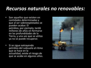 Recursos naturales no renovables:Son aquellos que existen en cantidades determinadas y que al ser sobreexplotados se pueden acabar. El petróleo, por ejemplo, tardó millones de años en formarse en las profundidades de la Tierra, y una vez que se utiliza ya no se puede recuperar.Si se sigue extrayendo petróleo del subsuelo al ritmo que se hace en la actualidad, existe el riesgo de que se acabe en algunos años.
