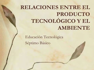 RELACIONES ENTRE EL PRODUCTO TECNOLÓGICO Y EL AMBIENTE Educación Tecnológica Séptimo Básico 