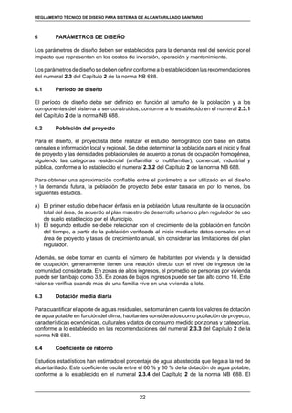 22
REGLAMENTOS TÉCNICOS DE DISEÑO DE SISTEMAS DE ALCANTARILLADO SANITARIO Y PLUVIAL
6	 PARÁMETROS DE DISEÑO
Los parámetros de diseño deben ser establecidos para la demanda real del servicio por el
impacto que representan en los costos de inversión, operación y mantenimiento.
Losparámetrosdediseñosedebendefinirconformealoestablecidoenlasrecomendaciones
del numeral 2.3 del Capítulo 2 de la norma NB 688.
6.1	 Período de diseño
El período de diseño debe ser definido en función al tamaño de la población y a los
componentes del sistema a ser construidos, conforme a lo establecido en el numeral 2.3.1
del Capítulo 2 de la norma NB 688.
6.2	 Población del proyecto
Para el diseño, el proyectista debe realizar el estudio demográfico con base en datos
censales e información local y regional. Se debe determinar la población para el inicio y final
de proyecto y las densidades poblacionales de acuerdo a zonas de ocupación homogénea,
siguiendo las categorías residencial (unifamiliar o multifamiliar), comercial, industrial y
pública, conforme a lo establecido el numeral 2.3.2 del Capítulo 2 de la norma NB 688.
Para obtener una aproximación confiable entre el parámetro a ser utilizado en el diseño
y la demanda futura, la población de proyecto debe estar basada en por lo menos, los
siguientes estudios.
a)	 El primer estudio debe hacer énfasis en la población futura resultante de la ocupación
total del área, de acuerdo al plan maestro de desarrollo urbano o plan regulador de uso
de suelo establecido por el Municipio.
b)	 El segundo estudio se debe relacionar con el crecimiento de la población en función
del tiempo, a partir de la población verificada al inicio mediante datos censales en el
área de proyecto y tasas de crecimiento anual, sin considerar las limitaciones del plan
regulador.
Además, se debe tomar en cuenta el número de habitantes por vivienda y la densidad
de ocupación; generalmente tienen una relación directa con el nivel de ingresos de la
comunidad considerada. En zonas de altos ingresos, el promedio de personas por vivienda
puede ser tan bajo como 3,5. En zonas de bajos ingresos puede ser tan alto como 10. Este
valor se verifica cuando más de una familia vive en una vivienda o lote.
6.3	 Dotación media diaria
Para cuantificar el aporte de aguas residuales, se tomarán en cuenta los valores de dotación
de agua potable en función del clima, habitantes considerados como población de proyecto,
características económicas, culturales y datos de consumo medido por zonas y categorías,
conforme a lo establecido en las recomendaciones del numeral 2.3.3 del Capítulo 2 de la
norma NB 688.
6.4	 Coeficiente de retorno
Estudios estadísticos han estimado el porcentaje de agua abastecida que llega a la red de
alcantarillado. Este coeficiente oscila entre el 60 % y 80 % de la dotación de agua potable,
conforme a lo establecido en el numeral 2.3.4 del Capítulo 2 de la norma NB 688. El
REGLAMENTO TÉCNICO DE DISEÑO PARA SISTEMAS DE ALCANTARILLADO SANITARIO
 