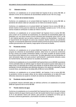 24
REGLAMENTOS TÉCNICOS DE DISEÑO DE SISTEMAS DE ALCANTARILLADO SANITARIO Y PLUVIAL
7.3	 Diámetro mínimo
Conforme a lo establecido en el numeral 2.4.3 del Capítulo 2 de la norma NB 688, el
diámetro mínimo de los colectores de alcantarillado sanitario es de 100 mm (4 plg).
7.4	 Criterio de la tensión tractiva
Conforme a lo establecido en el numeral 2.4.4 del Capítulo 2 de la norma NB 688, la
pendiente del colector debe ser calculada con el criterio de la tensión tractiva.
Conforme a lo establecido en el numeral 2.4.4.1 del Capítulo 2 de la norma NB 688, la
tensión tractiva mínima para los sistemas de alcantarillado sanitario es de 1.0 Pa. En los
tramos iniciales la verificación no debe ser inferior a 0,6 Pa.
Conforme a lo establecido en el numeral 2.4.4.1 del Capítulo 2 de la norma NB 688,
para cumplir con la condición de autolimpieza, los colectores de alcantarillado deben ser
diseñados con una fuerza tractiva mínima suficiente para transportar entre el 90 % al 95
% del material granular que se estima ingresa al sistema de alcantarillado. Cuando por
el requerimiento del transporte de arena sea necesario diseñar tuberías con pendientes
mayores, se recomienda determinar la tensión tractiva mínima en forma empírica mediante
análisis granulométrico del material y luego aplicar la fórmula de Shields.
7.5	 Pendiente mínima
Conforme a lo establecido en el numeral 2.4.5 del Capítulo 2 de la norma NB 688, el
proyecto de colectores de alcantarillado sanitario, debe tomar en cuenta las condiciones
de flujo críticas que pueden presentarse debido a los bajos caudales de aporte durante
los primeros años después de su construcción. Se debe garantizar que las pendientes no
sean demasiado bajas como para producir sedimentación, ocasionando elevados costos
de mantenimiento, antes de alcanzar los caudales de proyecto.
Conforme a lo establecido en el numeral 2.4.5.1 del Capítulo 2 de la norma NB 688, la pendiente
mínima admisible debe ser definida según la relación del caudal de aporte medio diario en la
etapa inicial y la capacidad de la tubería para atender el caudal de diseño futuro (Qp
/Qll
). Las
pendientes mínimas admisibles para diferentes diámetros y los valores de velocidad y caudal
a sección llena, se presentan en las tablas 2.9 y 2.10 de la norma NB 688.
Conforme a lo establecido en el numeral 2.4.5.2., del Capítulo 2 de la norma NB 688,
la pendiente mínima se puede utilizar de los valores presentados en la tabla 2.11 para
diferentes relaciones de caudal en el diseño de sistemas de alcantarillado sanitario.
7.6	 Pendiente máxima admisible
La pendiente máxima admisible debe ser definida conforme a lo establecido al numeral
2.4.6 del Capítulo 2 de la norma NB 688.
7.7	 Tirante máximo de agua
Conforme a lo establecido en el numeral 2.4.7 del Capítulo 2 de la norma NB 688, el tirante
máximo o lámina de agua máxima para el valor del caudal máximo futuro es igual o inferior
al 75 % del diámetro interno del colector, para permitir la ventilación de forma que se
minimice o elimine la generación y acumulación de sulfuro de hidrógeno.
REGLAMENTO TÉCNICO DE DISEÑO PARA SISTEMAS DE ALCANTARILLADO SANITARIO
 