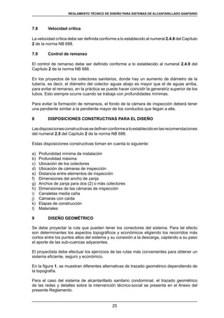 25
REGLAMENTOS TÉCNICOS DE DISEÑO DE SISTEMAS DE ALCANTARILLADO SANITARIO Y PLUVIAL
7.8	 Velocidad crítica
La velocidad crítica debe ser definida conforme a lo establecido al numeral 2.4.8 del Capítulo
2 de la norma NB 688.
7.9	 Control de remanso
El control de remanso debe ser definido conforme a lo establecido al numeral 2.4.9 del
Capítulo 2 de la norma NB 688.
En los proyectos de los colectores sanitarios, donde hay un aumento de diámetro de la
tubería, es decir, el diámetro del colector aguas abajo es mayor que el de aguas arriba,
para evitar el remanso, en la práctica se puede hacer coincidir la generatriz superior de los
tubos. Esto siempre ocurre cuando se trabaja con profundidades mínimas.
Para evitar la formación de remansos, el fondo de la cámara de inspección deberá tener
una pendiente similar a la pendiente mayor de los conductos que llegan a ella.
8	 DISPOSICIONES CONSTRUCTIVAS PARA EL DISEÑO
Lasdisposicionesconstructivassedefinenconformealoestablecidoenlasrecomendaciones
del numeral 2.5 del Capítulo 2 de la norma NB 688.
Estas disposiciones constructivas toman en cuenta lo siguiente:
a)	 Profundidad mínima de instalación
b)	 Profundidad máxima
c)	 Ubicación de los colectores
d)	 Ubicación de cámaras de inspección
e)	 Distancia entre elementos de inspección
f)	 Dimensiones del ancho de zanja
g)	 Anchos de zanja para dos (2) o más colectores
h)	 Dimensiones de las cámaras de inspección
i)	 Canaletas media caña
j)	 Cámaras con caída
k)	 Etapas de construcción
l)	 Materiales
9	 DISEÑO GEOMÉTRICO
Se debe proyectar la ruta que pueden tener los conectores del sistema. Para tal efecto
son determinantes los aspectos topográficos y económicos eligiendo los recorridos más
cortos entre los puntos altos del sistema y su conexión a la descarga, captando a su paso
el aporte de las sub-cuencas adyacentes.
El proyectista debe efectuar los ejercicios de las rutas más convenientes para obtener un
sistema eficiente, seguro y económico.
En la figura 1, se muestran diferentes alternativas de trazado geométrico dependiendo de
la topografía.
Para el caso del sistema de alcantarillado sanitario condominial, el trazado geométrico
de las redes y detalles sobre la intervención técnico-social se presenta en el Anexo del
presente Reglamento.
REGLAMENTO TÉCNICO DE DISEÑO PARA SISTEMAS DE ALCANTARILLADO SANITARIO
 