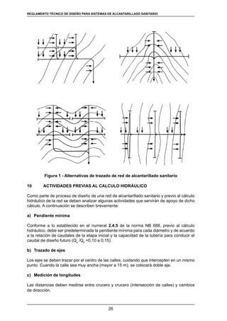 26
REGLAMENTOS TÉCNICOS DE DISEÑO DE SISTEMAS DE ALCANTARILLADO SANITARIO Y PLUVIAL
Figura 1 - Alternativas de trazado de red de alcantarillado sanitario
10	 ACTIVIDADES PREVIAS AL CALCULO HIDRÁULICO
Como parte de proceso de diseño de una red de alcantarillado sanitario y previo al cálculo
hidráulico de la red se deben analizar algunas actividades que servirán de apoyo de dicho
cálculo. A continuación se describen brevemente:
a)	 Pendiente mínima
Conforme a lo establecido en el numeral 2.4.5 de la norma NB 688, previo al cálculo
hidráulico, debe ser predeterminada la pendiente mínima para cada diámetro y de acuerdo
a la relación de caudales de la etapa inicial y la capacidad de la tubería para conducir el
caudal de diseño futuro (Qp
/Qll
=0,10 a 0,15)
b)	 Trazado de ejes
Los ejes se deben trazar por el centro de las calles, cuidando que intercepten en un mismo
punto. Cuando la calle sea muy ancha (mayor a 15 m), se colocará doble eje.
c)	 Medición de longitudes
Las distancias deben medirse entre crucero y crucero (intersección de calles) y cambios
de dirección.
REGLAMENTO TÉCNICO DE DISEÑO PARA SISTEMAS DE ALCANTARILLADO SANITARIO
 