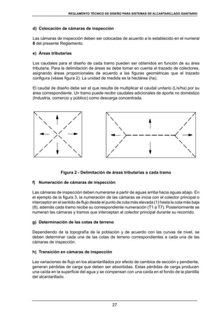 27
REGLAMENTOS TÉCNICOS DE DISEÑO DE SISTEMAS DE ALCANTARILLADO SANITARIO Y PLUVIAL
d)	 Colocación de cámaras de inspección
Las cámaras de inspección deben ser colocadas de acuerdo a lo establecido en el numeral
8 del presente Reglamento.
e)	 Áreas tributarias
Los caudales para el diseño de cada tramo pueden ser obtenidos en función de su área
tributaria. Para la delimitación de áreas se debe tomar en cuenta el trazado de colectores,
asignando áreas proporcionales de acuerdo a las figuras geométricas que el trazado
configura (véase figura 2). La unidad de medida es la hectárea (ha).
El caudal de diseño debe ser el que resulta de multiplicar el caudal unitario (L/s/ha) por su
área correspondiente. Un tramo puede recibir caudales adicionales de aporte no doméstico
(Industria, comercio y público) como descarga concentrada.
Figura 2 - Delimitación de áreas tributarias a cada tramo
f)	 Numeración de cámaras de inspección
Las cámaras de inspección deben numerarse a partir de aguas arriba hacia aguas abajo. En
el ejemplo de la figura 3, la numeración de las cámaras se inicia con el colector principal o
interceptor en el sentido de flujo desde el punto de cota más elevada (1) hasta la cota más baja
(8), además cada tramo recibe su correspondiente numeración (T1 a T7). Posteriormente se
numeran las cámaras y tramos que interceptan al colector principal durante su recorrido.
g)	 Determinación de las cotas de terreno
Dependiendo de la topografía de la población y de acuerdo con las curvas de nivel, se
deben determinar cada una de las cotas de terreno correspondientes a cada una de las
cámaras de inspección.
h)	 Transición en cámaras de inspección
Las variaciones de flujo en los alcantarillados por efecto de cambios de sección y pendiente,
generan pérdidas de carga que deben ser absorbidas. Estas pérdidas de carga producen
una caída en la superficie del agua y se compensan con una caída en el fondo de la plantilla
del alcantarillado.
REGLAMENTO TÉCNICO DE DISEÑO PARA SISTEMAS DE ALCANTARILLADO SANITARIO
 