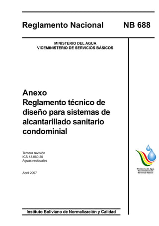 31
REGLAMENTOS TÉCNICOS DE DISEÑO DE SISTEMAS DE ALCANTARILLADO SANITARIO Y PLUVIALANEXO REGLAMENTO TÉCNICO DE DISEÑO PARA SISTEMAS DE ALCANTARILLADO SANITARIO CONDOMINIAL
Anexo
Reglamento técnico de
diseño para sistemas de
alcantarillado sanitario
condominial
Tercera revisión
ICS 13.060.30
Aguas residuales
Abril 2007
Ministerio del Agua
Viceministerio de
Servicios Básicos
Reglamento Nacional	 NB 688
MINISTERIO DEL AGUA
VICEMINISTERIO DE SERVICIOS BÁSICOS
Instituto Boliviano de Normalización y Calidad
 