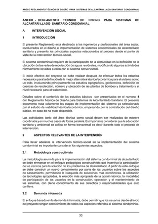 33
REGLAMENTOS TÉCNICOS DE DISEÑO DE SISTEMAS DE ALCANTARILLADO SANITARIO Y PLUVIAL
ANEXO - REGLAMENTO TÉCNICO DE DISEÑO PARA SISTEMAS DE
ALCANTARI LLADO SANITARIO CONDOMINIAL
A	 INTERVENCIÓN SOCIAL
1 INTRODUCCIÓN
El presente Reglamento esta destinado a los ingenieros y profesionales del área social,
involucrados en el diseño e implementación de sistemas condominiales de alcantarillado
sanitario y presenta los principales aspectos relacionados al proceso desde el punto de
vista de la intervención técnico-social.
El sistema condominial requiere de la participación de la comunidad en la definición de la
ubicación de las redes de recolección de aguas residuales, modificando algunas actividades
normalmente llevadas a cabo con el sistema convencional.
El inicio efectivo del proyecto se debe realizar después de efectuar todos los estudios
necesarios para la definición de la mejor alternativa técnico/económica para el sistema como
un todo, involucrando principalmente los estudios topográficos, geotécnicos, definición de
cuencas de recolección, número y ubicación de las plantas de bombeo y tratamiento y el
nivel necesario para el tratamiento.
Detalles sobre el contenido de los estudios básicos son presentados en el numeral 4
del Reglamento Técnico de Diseño para Sistemas de Alcantarillado Sanitario. El presente
documento trata solamente las etapas de implementación del sistema ya seleccionado
por el estudio de viabilidad técnica/económica, empezando por la contratación del diseño
básico, en caso de no estar disponible.
Las actividades tanto del área técnica como social deben ser realizadas de manera
coordinada y en muchos casos de forma paralela. Es importante considerar que la educación
sanitaria y ambiental se aplica en forma transversal es decir durante todo el proceso de
intervención.
2	 ASPECTOS RELEVANTES DE LA INTERVENCIÓN
Para llevar adelante la intervención técnico-social en la implementación del sistema
condominial es importante considerar los siguientes aspectos:
2.1	 Metodología constructivista
La metodología asumida para la implementación del sistema condominial de alcantarillado
se debe enmarcar en el enfoque pedagógico constructivista que incentiva la participación
de los vecinos para la solución de los problemas de alcantarillado. A partir de este enfoque
se debe construir un nuevo conocimiento por parte de los usuarios sobre los aspectos
de saneamiento, permitiendo la búsqueda de soluciones más económicas, la utilización
de tecnologías apropiadas, la elección más apropiada de la opción técnica, la modalidad
de participación de los usuarios en la construcción, operación y el mantenimiento de
los sistemas, con pleno conocimiento de sus derechos y responsabilidades que esto
conlleva.
2.2	 Demanda informada
El enfoque basado en la demanda informada, debe permitir que los usuarios desde el inicio
del proyecto tengan conocimiento de todos los aspectos referidos al sistema condominial.
ANEXO REGLAMENTO TÉCNICO DE DISEÑO PARA SISTEMAS DE ALCANTARILLADO SANITARIO CONDOMINIAL
 