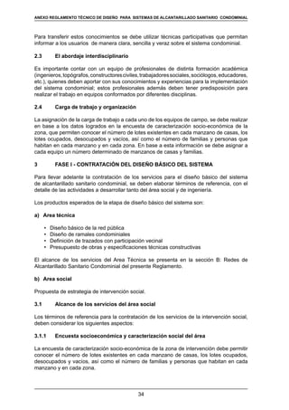 34
REGLAMENTOS TÉCNICOS DE DISEÑO DE SISTEMAS DE ALCANTARILLADO SANITARIO Y PLUVIAL
Para transferir estos conocimientos se debe utilizar técnicas participativas que permitan
informar a los usuarios de manera clara, sencilla y veraz sobre el sistema condominial.
2.3	 El abordaje interdisciplinario
Es importante contar con un equipo de profesionales de distinta formación académica
(ingenieros,topógrafos,constructoresciviles,trabajadoressociales,sociólogos,educadores,
etc.), quienes deben aportar con sus conocimientos y experiencias para la implementación
del sistema condominial; estos profesionales además deben tener predisposición para
realizar el trabajo en equipos conformados por diferentes disciplinas.
2.4	 Carga de trabajo y organización
La asignación de la carga de trabajo a cada uno de los equipos de campo, se debe realizar
en base a los datos logrados en la encuesta de caracterización socio-económica de la
zona, que permiten conocer el número de lotes existentes en cada manzano de casas, los
lotes ocupados, desocupados y vacíos, así como el número de familias y personas que
habitan en cada manzano y en cada zona. En base a esta información se debe asignar a
cada equipo un número determinado de manzanos de casas y familias.
3	 FASE I - CONTRATACIÓN DEL DISEÑO BÁSICO DEL SISTEMA
Para llevar adelante la contratación de los servicios para el diseño básico del sistema
de alcantarillado sanitario condominial, se deben elaborar términos de referencia, con el
detalle de las actividades a desarrollar tanto del área social y de ingeniería.
Los productos esperados de la etapa de diseño básico del sistema son:
a)	 Area técnica
	 •	 Diseño básico de la red pública
	 •	 Diseño de ramales condominiales
	 •	 Definición de trazados con participación vecinal
	 •	 Presupuesto de obras y especificaciones técnicas constructivas
El alcance de los servicios del Area Técnica se presenta en la sección B: Redes de
Alcantarillado Sanitario Condominial del presente Reglamento.
b)	 Area social
Propuesta de estrategia de intervención social.
3.1	 Alcance de los servicios del área social
Los términos de referencia para la contratación de los servicios de la intervención social,
deben considerar los siguientes aspectos:
3.1.1	 Encuesta socioeconómica y caracterización social del área
La encuesta de caracterización socio-económica de la zona de intervención debe permitir
conocer el número de lotes existentes en cada manzano de casas, los lotes ocupados,
desocupados y vacíos, así como el número de familias y personas que habitan en cada
manzano y en cada zona.
ANEXO REGLAMENTO TÉCNICO DE DISEÑO PARA SISTEMAS DE ALCANTARILLADO SANITARIO CONDOMINIAL
 